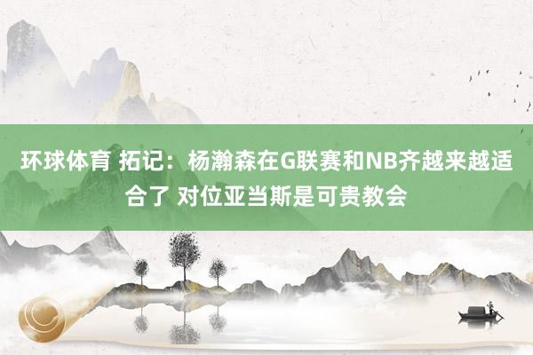 环球体育 拓记：杨瀚森在G联赛和NB齐越来越适合了 对位亚当斯是可贵教会