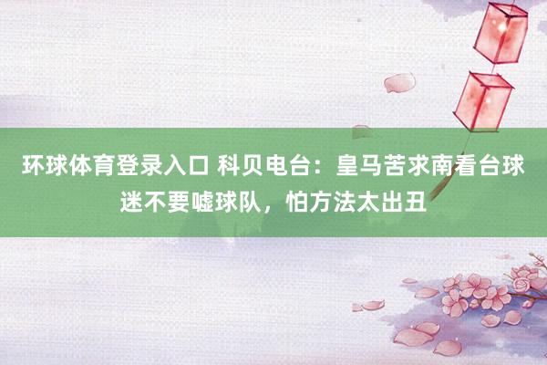 环球体育登录入口 科贝电台：皇马苦求南看台球迷不要嘘球队，怕方法太出丑