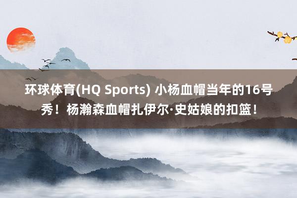 环球体育(HQ Sports) 小杨血帽当年的16号秀！杨瀚森血帽扎伊尔·史姑娘的扣篮！