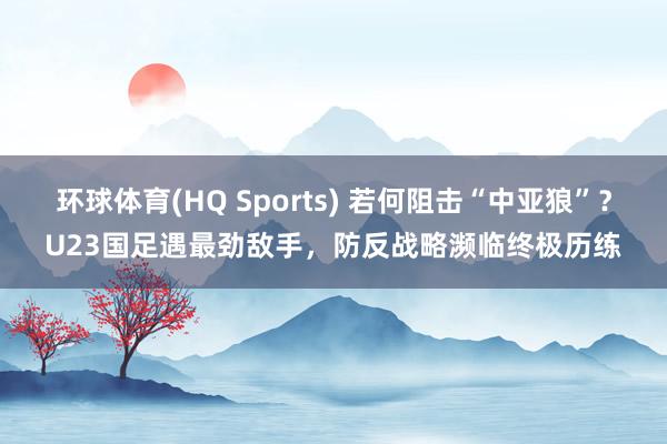 环球体育(HQ Sports) 若何阻击“中亚狼”？U23国足遇最劲敌手，防反战略濒临终极历练