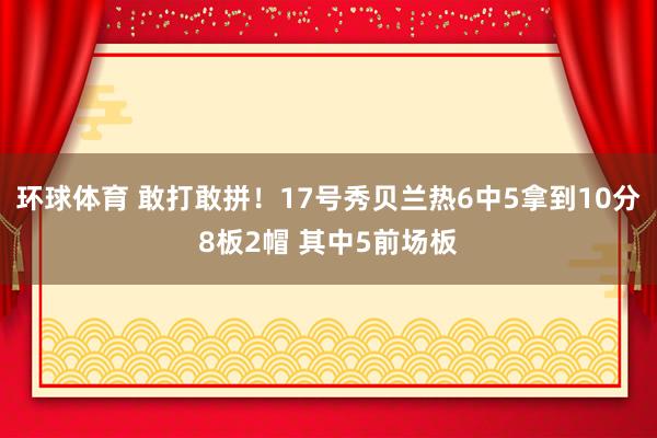 环球体育 敢打敢拼！17号秀贝兰热6中5拿到10分8板2帽 其中5前场板
