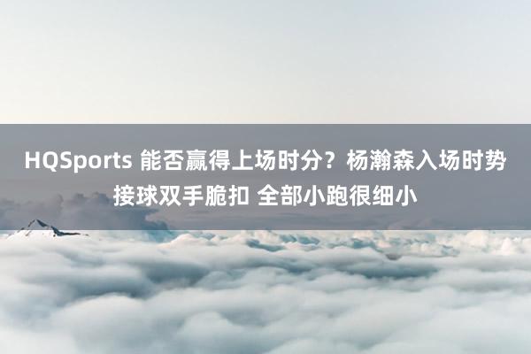 HQSports 能否赢得上场时分？杨瀚森入场时势接球双手脆扣 全部小跑很细小