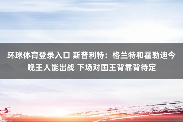 环球体育登录入口 斯普利特：格兰特和霍勒迪今晚王人能出战 下场对国王背靠背待定