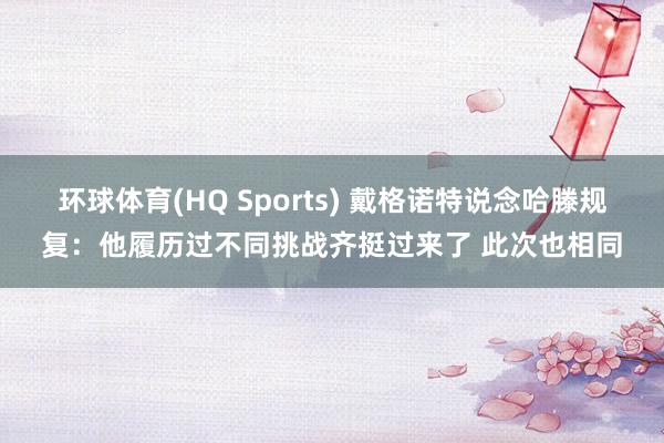 环球体育(HQ Sports) 戴格诺特说念哈滕规复：他履历过不同挑战齐挺过来了 此次也相同