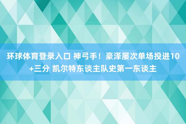 环球体育登录入口 神弓手！豪泽屡次单场投进10+三分 凯尔特东谈主队史第一东谈主