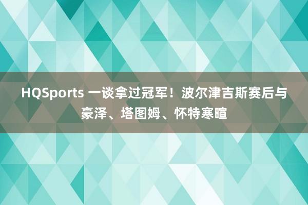 HQSports 一谈拿过冠军！波尔津吉斯赛后与豪泽、塔图姆、怀特寒暄