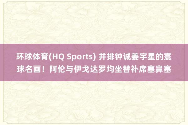 环球体育(HQ Sports) 并排钟诚姜宇星的寰球名画！阿伦与伊戈达罗均坐替补席塞鼻塞