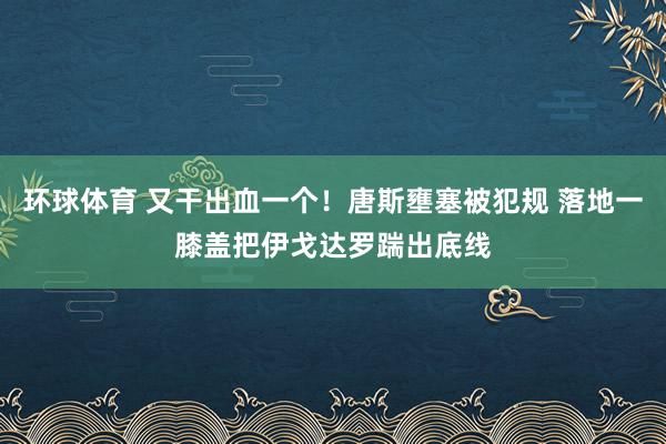 环球体育 又干出血一个！唐斯壅塞被犯规 落地一膝盖把伊戈达罗踹出底线