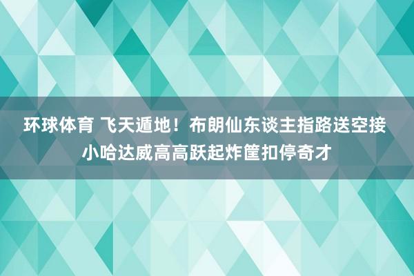 环球体育 飞天遁地！布朗仙东谈主指路送空接 小哈达威高高跃起炸筐扣停奇才