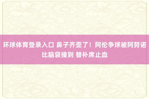 环球体育登录入口 鼻子齐歪了！阿伦争球被阿努诺比脑袋撞到 替补席止血