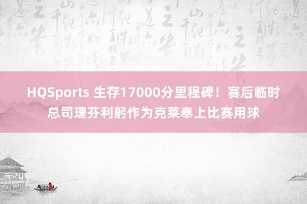 HQSports 生存17000分里程碑！赛后临时总司理芬利躬作为克莱奉上比赛用球