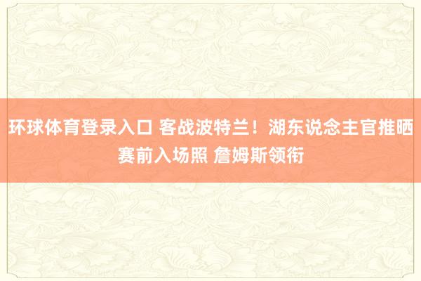 环球体育登录入口 客战波特兰！湖东说念主官推晒赛前入场照 詹姆斯领衔
