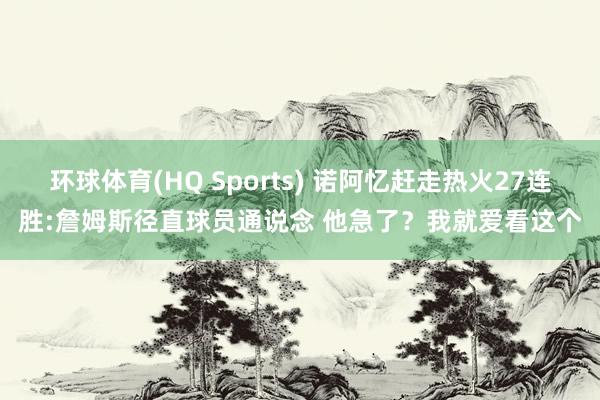环球体育(HQ Sports) 诺阿忆赶走热火27连胜:詹姆斯径直球员通说念 他急了？我就爱看这个