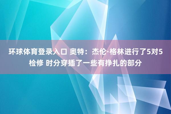 环球体育登录入口 奥特：杰伦·格林进行了5对5检修 时分穿插了一些有挣扎的部分