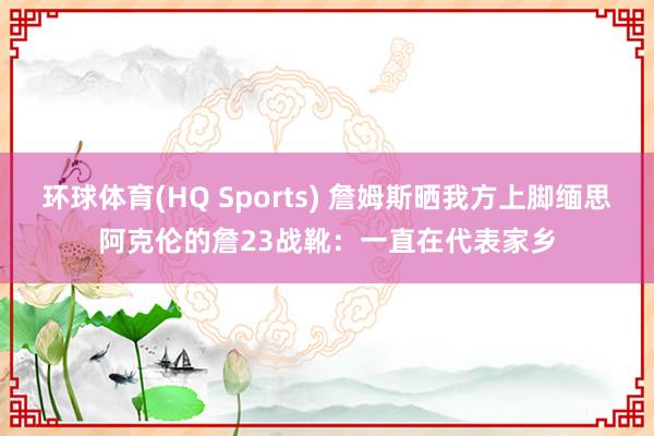 环球体育(HQ Sports) 詹姆斯晒我方上脚缅思阿克伦的詹23战靴：一直在代表家乡