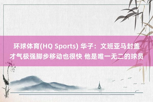 环球体育(HQ Sports) 华子：文班亚马封盖才气极强脚步移动也很快 他是唯一无二的球员