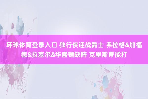 环球体育登录入口 独行侠迎战爵士 弗拉格&加福德&拉塞尔&华盛顿缺阵 克里斯蒂能打