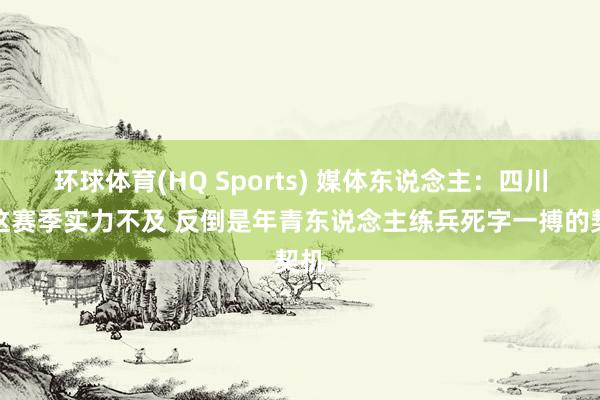 环球体育(HQ Sports) 媒体东说念主：四川队这赛季实力不及 反倒是年青东说念主练兵死字一搏的契机