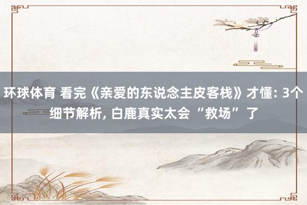 环球体育 看完《亲爱的东说念主皮客栈》才懂: 3个细节解析， 白鹿真实太会 “救场” 了