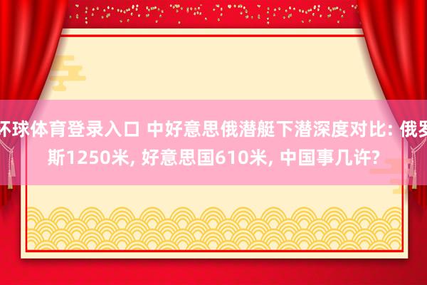 环球体育登录入口 中好意思俄潜艇下潜深度对比: 俄罗斯1250米， 好意思国610米， 中国事几许?