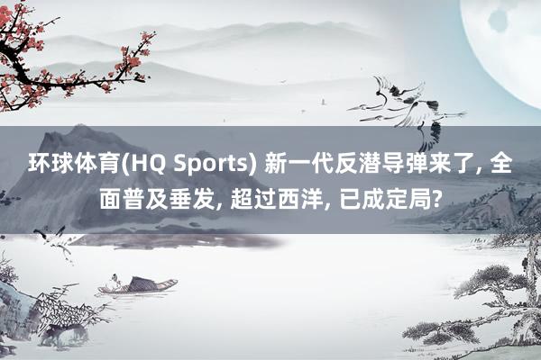 环球体育(HQ Sports) 新一代反潜导弹来了， 全面普及垂发， 超过西洋， 已成定局?