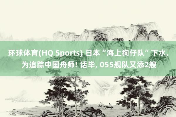 环球体育(HQ Sports) 日本“海上狗仔队”下水， 为追踪中国舟师! 话毕， 055舰队又添2艘