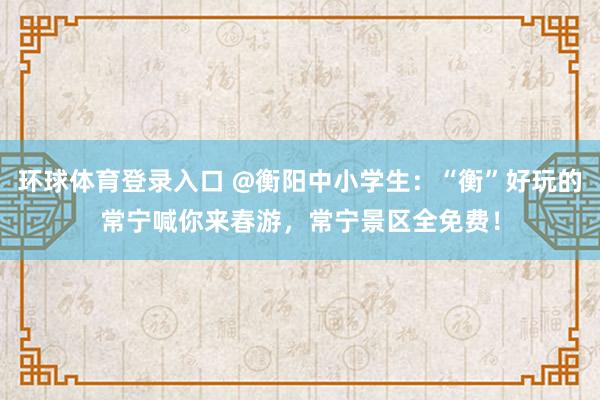 环球体育登录入口 @衡阳中小学生：“衡”好玩的常宁喊你来春游，常宁景区全免费！