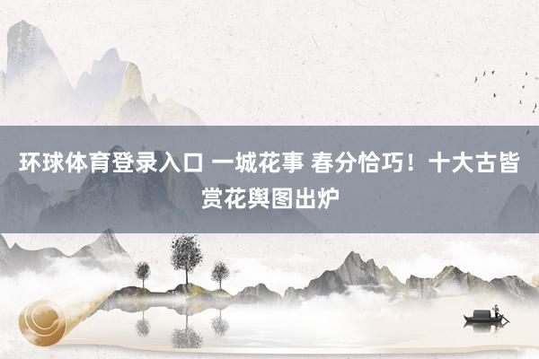 环球体育登录入口 一城花事 春分恰巧！十大古皆赏花舆图出炉