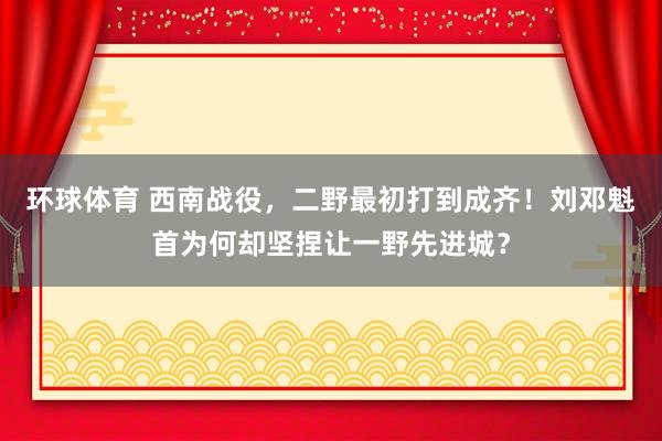 环球体育 西南战役，二野最初打到成齐！刘邓魁首为何却坚捏让一野先进城？
