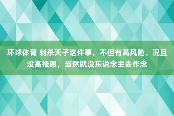环球体育 刺杀天子这件事，不但有高风险，况且没高报恩，当然就没东说念主去作念