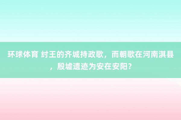 环球体育 纣王的齐城持政歌，而朝歌在河南淇县，殷墟遗迹为安在安阳？