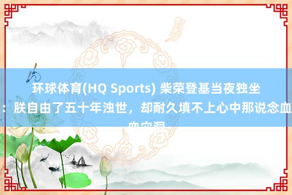 环球体育(HQ Sports) 柴荣登基当夜独坐寝宫：朕自由了五十年浊世，却耐久填不上心中那说念血穴洞