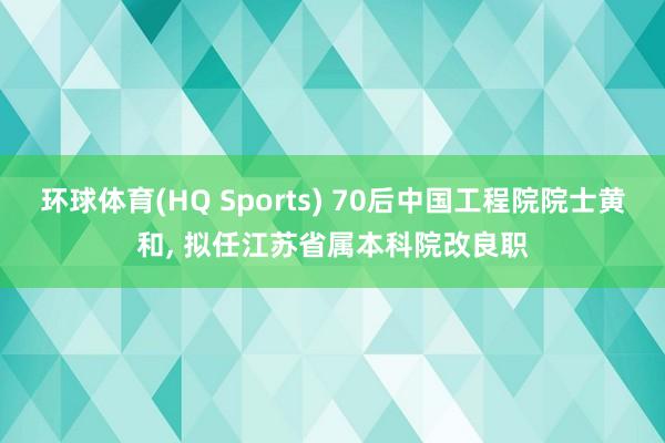 环球体育(HQ Sports) 70后中国工程院院士黄和， 拟任江苏省属本科院改良职