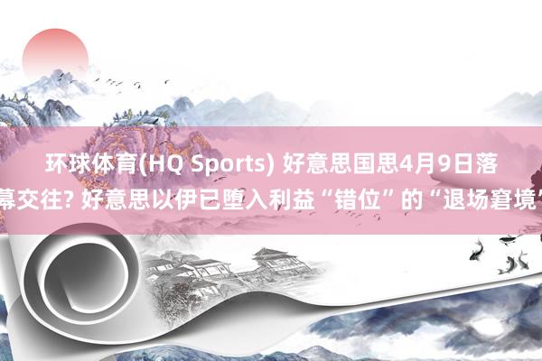 环球体育(HQ Sports) 好意思国思4月9日落幕交往? 好意思以伊已堕入利益“错位”的“退场窘境”