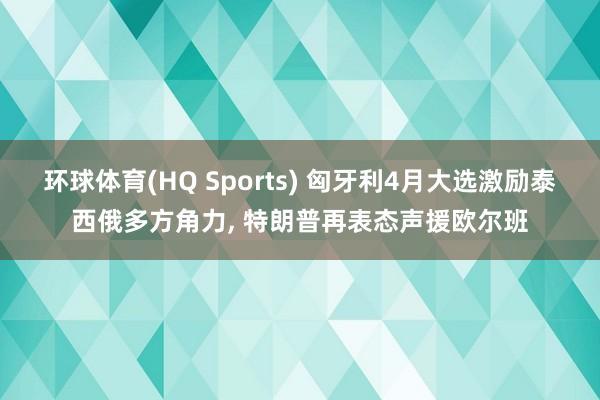 环球体育(HQ Sports) 匈牙利4月大选激励泰西俄多方角力， 特朗普再表态声援欧尔班