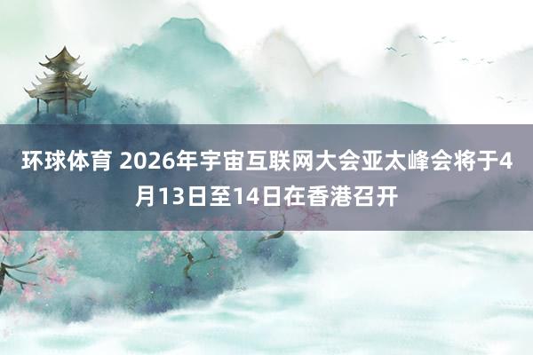 环球体育 2026年宇宙互联网大会亚太峰会将于4月13日至14日在香港召开