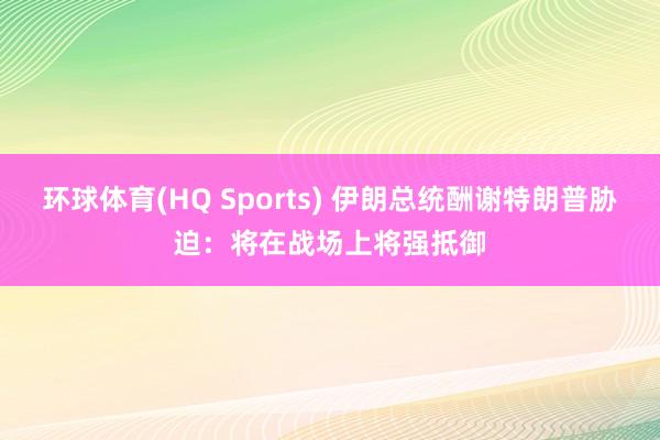 环球体育(HQ Sports) 伊朗总统酬谢特朗普胁迫：将在战场上将强抵御