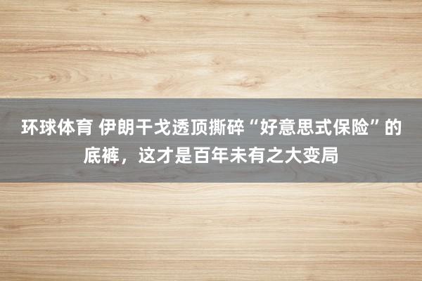 环球体育 伊朗干戈透顶撕碎“好意思式保险”的底裤，这才是百年未有之大变局