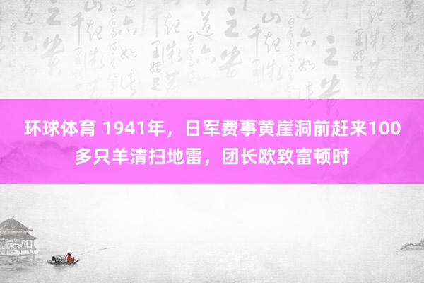 环球体育 1941年，日军费事黄崖洞前赶来100多只羊清扫地雷，团长欧致富顿时