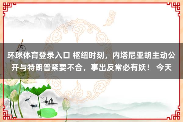环球体育登录入口 枢纽时刻，内塔尼亚胡主动公开与特朗普紧要不合，事出反常必有妖！ 今天