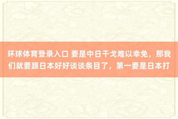 环球体育登录入口 要是中日干戈难以幸免，那我们就要跟日本好好谈谈条目了，第一要是日本打