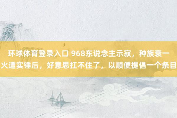 环球体育登录入口 968东说念主示寂，种族衰一火遭实锤后，好意思扛不住了，以顺便提倡一个条目