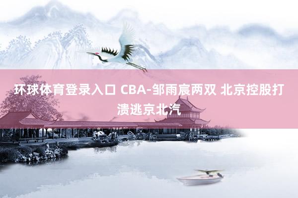 环球体育登录入口 CBA-邹雨宸两双 北京控股打溃逃京北汽