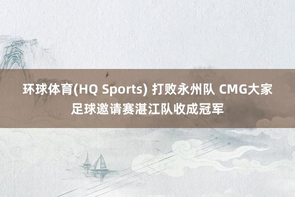 环球体育(HQ Sports) 打败永州队 CMG大家足球邀请赛湛江队收成冠军