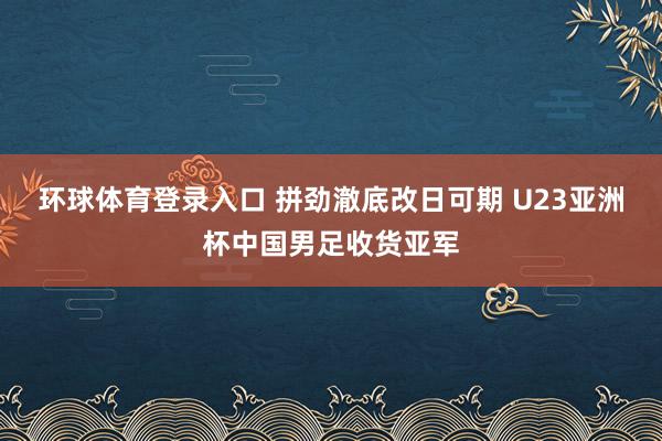 环球体育登录入口 拼劲澈底改日可期 U23亚洲杯中国男足收货亚军