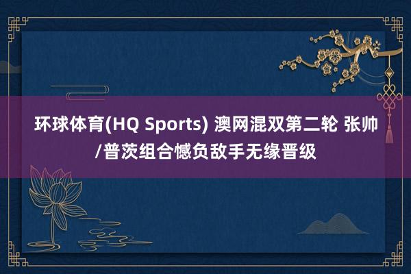 环球体育(HQ Sports) 澳网混双第二轮 张帅/普茨组合憾负敌手无缘晋级