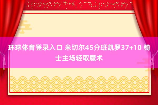 环球体育登录入口 米切尔45分班凯罗37+10 骑士主场轻取魔术