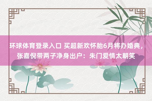 环球体育登录入口 买超新欢怀胎6月将办婚典，张嘉倪带两子净身出户：朱门爱情太朝笑