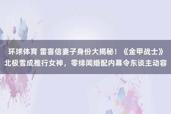 环球体育 雷喜信妻子身份大揭秘！《金甲战士》北极雪成推行女神，零绯闻婚配内幕令东谈主动容