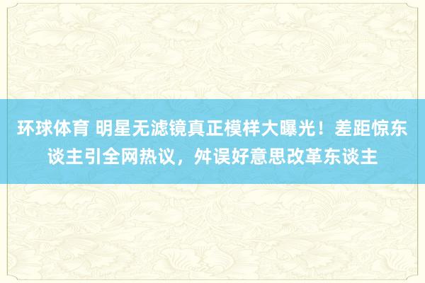 环球体育 明星无滤镜真正模样大曝光！差距惊东谈主引全网热议，舛误好意思改革东谈主